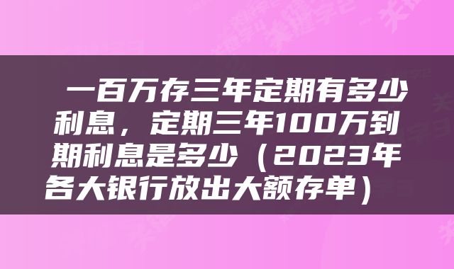  一百万存三年定期有多少利息，定期三年100万到期利息是多少（2023年各大银行放出大额存单） 