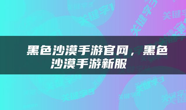  黑色沙漠手游官网，黑色沙漠手游新服 