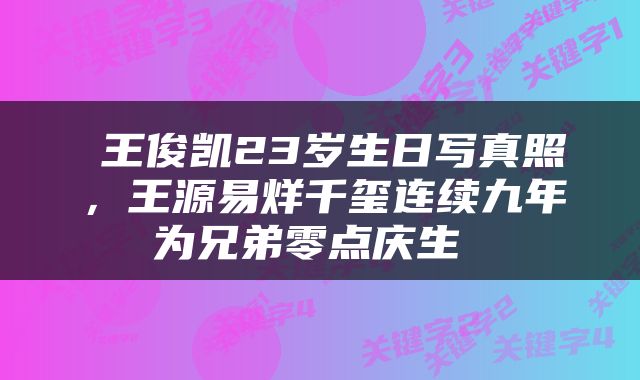  王俊凯23岁生日写真照，王源易烊千玺连续九年为兄弟零点庆生 