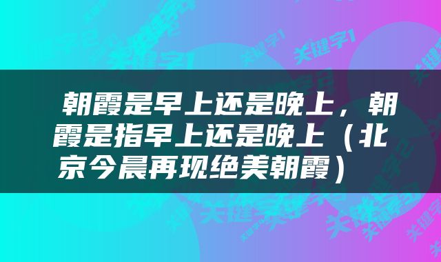  朝霞是早上还是晚上，朝霞是指早上还是晚上（北京今晨再现绝美朝霞） 