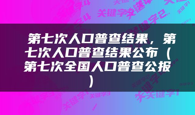  第七次人口普查结果，第七次人口普查结果公布（第七次全国人口普查公报） 