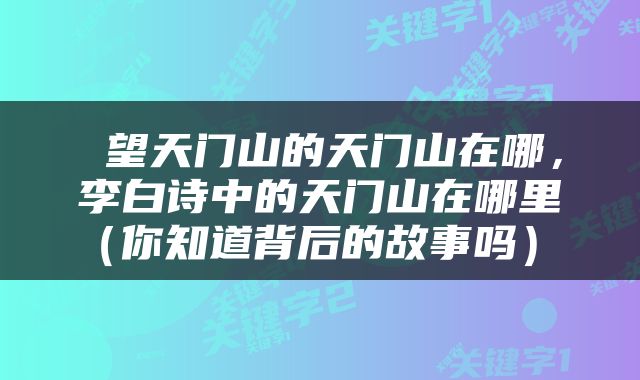  望天门山的天门山在哪，李白诗中的天门山在哪里（你知道背后的故事吗） 