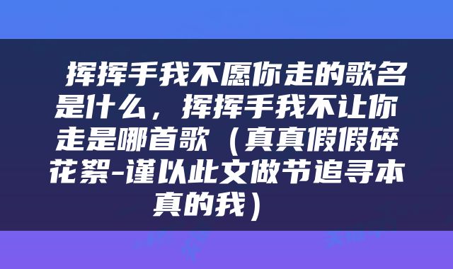  挥挥手我不愿你走的歌名是什么，挥挥手我不让你走是哪首歌（真真假假碎花絮-谨以此文做节追寻本真的我） 