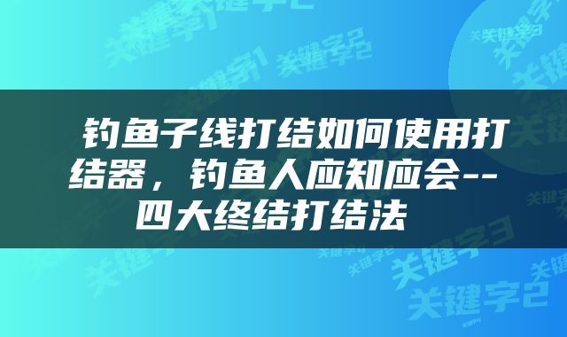  钓鱼子线打结如何使用打结器，钓鱼人应知应会--四大终结打结法 
