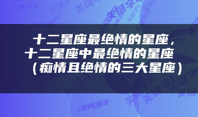  十二星座最绝情的星座，十二星座中最绝情的星座（痴情且绝情的三大星座） 
