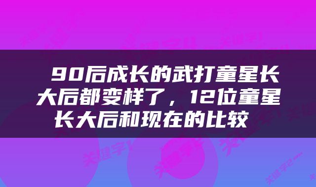  90后成长的武打童星长大后都变样了，12位童星长大后和现在的比较 