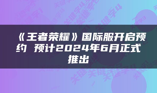 《王者荣耀》国际服开启预约 预计2024年6月正式推出