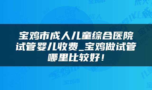 宝鸡市成人儿童综合医院试管婴儿收费_宝鸡做试管哪里比较好!