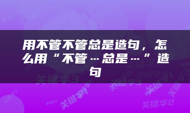 用不管不管总是造句，怎么用“不管…总是…”造句