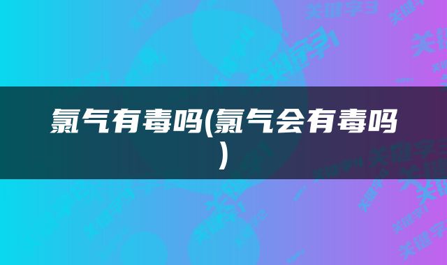氯气有毒吗(氯气会有毒吗)
