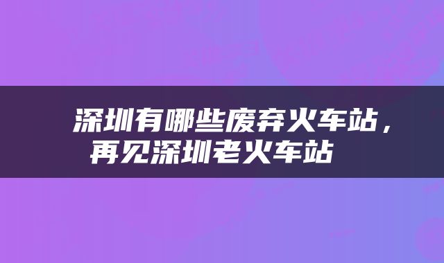  深圳有哪些废弃火车站，再见深圳老火车站 