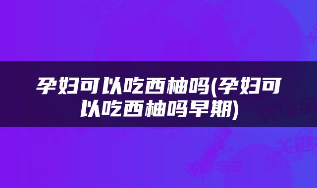孕妇可以吃西柚吗(孕妇可以吃西柚吗早期)
