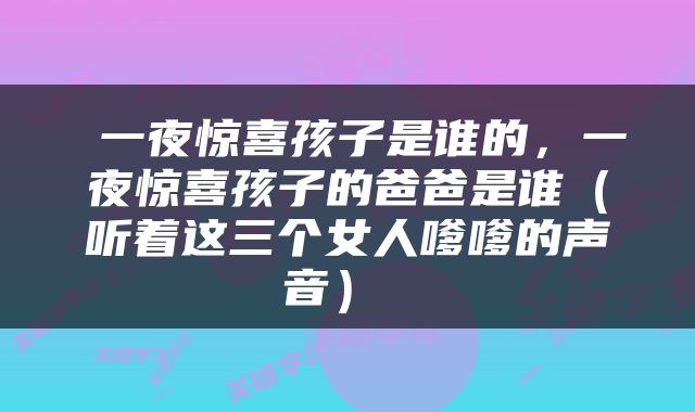  一夜惊喜孩子是谁的，一夜惊喜孩子的爸爸是谁（听着这三个女人嗲嗲的声音） 