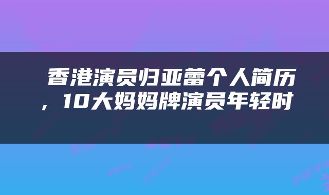  香港演员归亚蕾个人简历，10大妈妈牌演员年轻时 