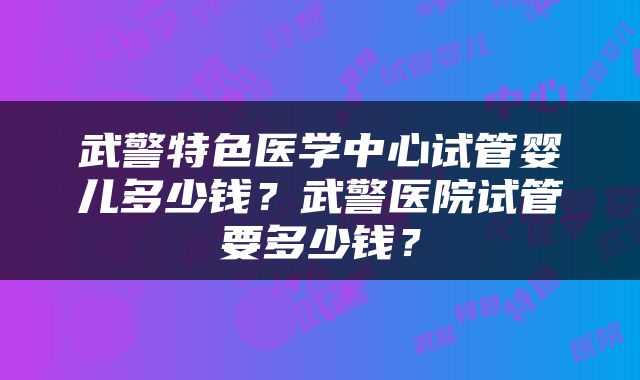 武警特色医学中心试管婴儿多少钱？武警医院试管要多少钱？