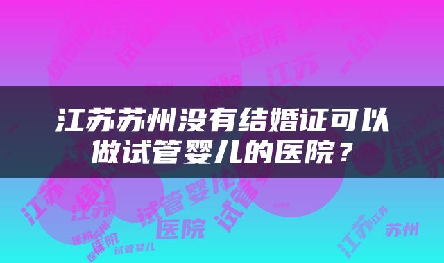 江苏苏州没有结婚证可以做试管婴儿的医院？