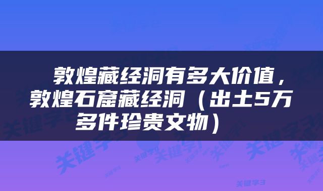  敦煌藏经洞有多大价值，敦煌石窟藏经洞（出土5万多件珍贵文物） 