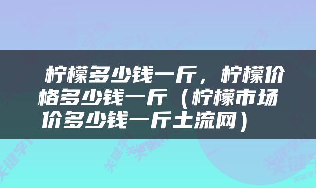  柠檬多少钱一斤，柠檬价格多少钱一斤（柠檬市场价多少钱一斤土流网） 