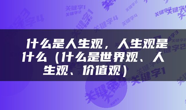  什么是人生观，人生观是什么（什么是世界观、人生观、价值观） 