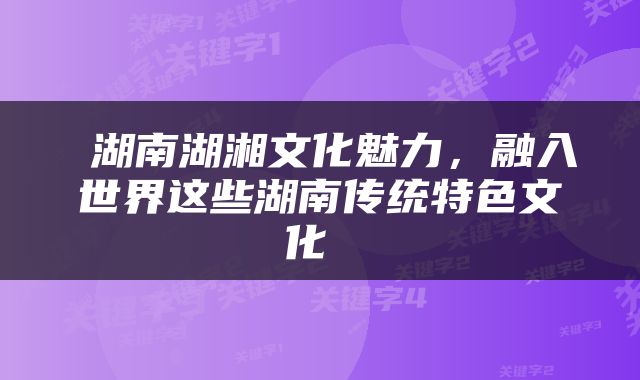  湖南湖湘文化魅力，融入世界这些湖南传统特色文化 