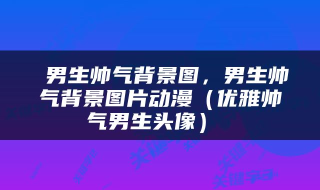  男生帅气背景图，男生帅气背景图片动漫（优雅帅气男生头像） 
