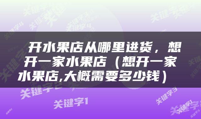  开水果店从哪里进货，想开一家水果店（想开一家水果店,大概需要多少钱） 