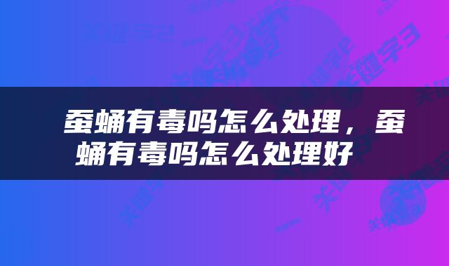  蚕蛹有毒吗怎么处理，蚕蛹有毒吗怎么处理好 