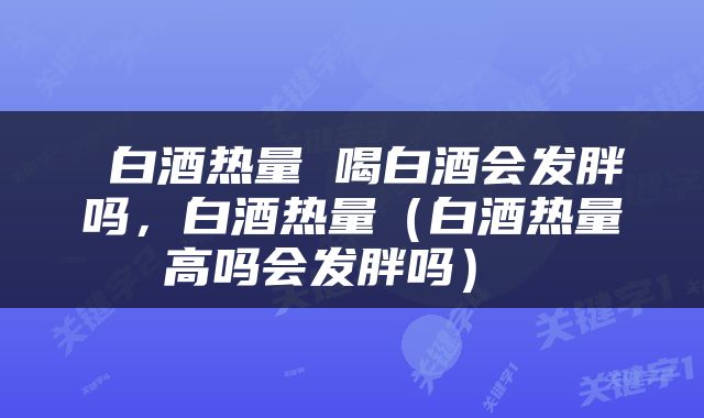  白酒热量 喝白酒会发胖吗，白酒热量（白酒热量高吗会发胖吗） 