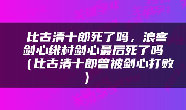  比古清十郎死了吗，浪客剑心绯村剑心最后死了吗（比古清十郎曾被剑心打败） 
