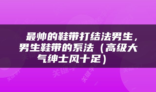 最帅的鞋带打结法男生，男生鞋带的系法（高级大气绅士风十足） 