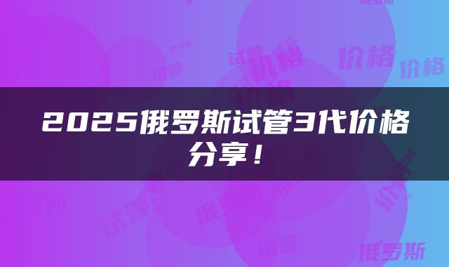 2025俄罗斯试管3代价格分享！