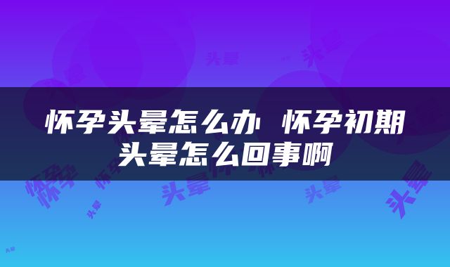 怀孕头晕怎么办 怀孕初期头晕怎么回事啊