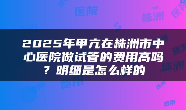 2025年甲亢在株洲市中心医院做试管的费用高吗？明细是怎么样的