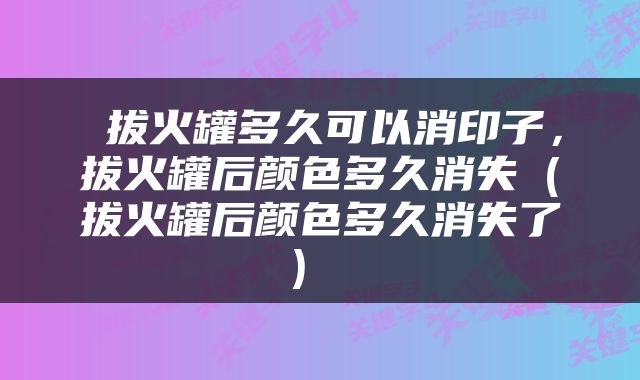  拔火罐多久可以消印子，拔火罐后颜色多久消失（拔火罐后颜色多久消失了） 