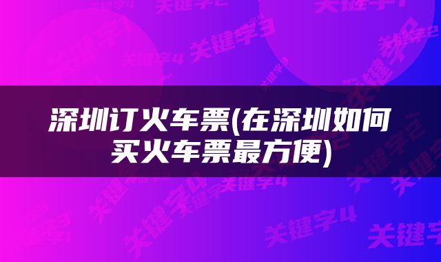深圳订火车票(在深圳如何买火车票最方便)