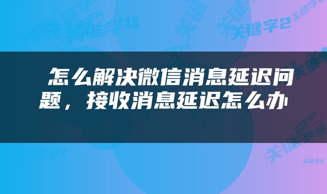  怎么解决微信消息延迟问题，接收消息延迟怎么办 