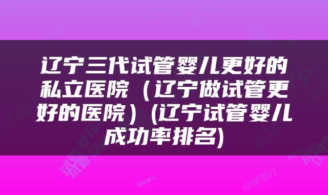 辽宁三代试管婴儿更好的私立医院（辽宁做试管更好的医院）(辽宁试管婴儿成功率排名)