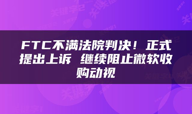 FTC不满法院判决！正式提出上诉 继续阻止微软收购动视