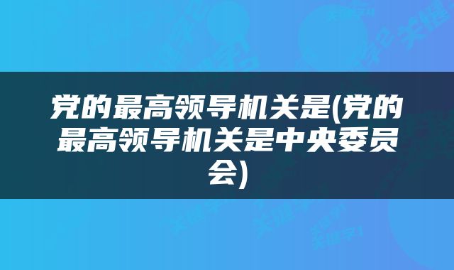 党的最高领导机关是(党的最高领导机关是中央委员会)