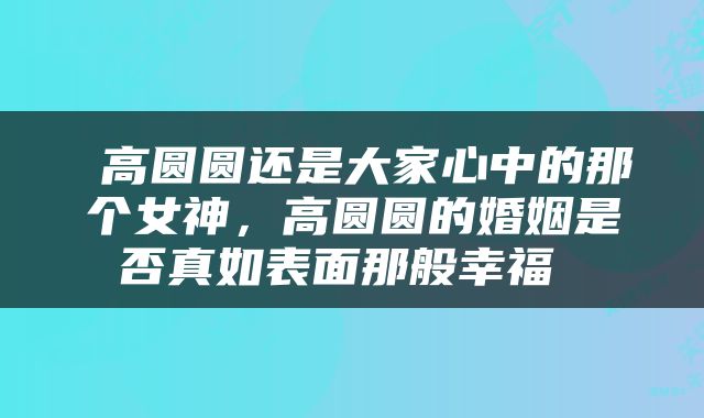  高圆圆还是大家心中的那个女神，高圆圆的婚姻是否真如表面那般幸福 