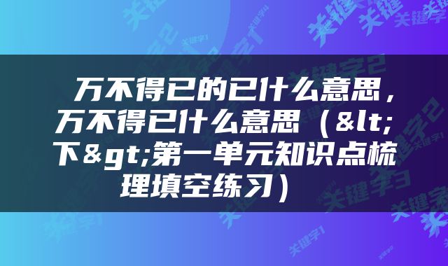  万不得已的已什么意思，万不得已什么意思（<下>第一单元知识点梳理填空练习） 