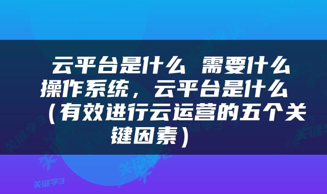  云平台是什么 需要什么操作系统，云平台是什么（有效进行云运营的五个关键因素） 