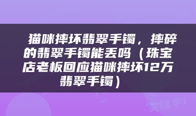  猫咪摔坏翡翠手镯，摔碎的翡翠手镯能丢吗（珠宝店老板回应猫咪摔坏12万翡翠手镯） 