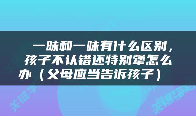  一昧和一味有什么区别，孩子不认错还特别犟怎么办（父母应当告诉孩子） 