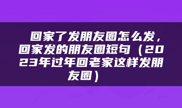  回家了发朋友圈怎么发，回家发的朋友圈短句（2023年过年回老家这样发朋友圈） 
