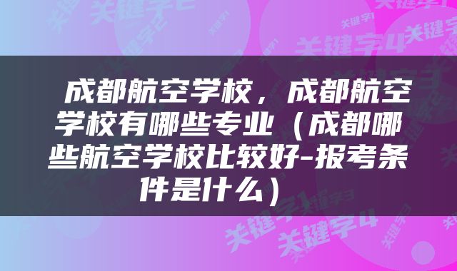  成都航空学校，成都航空学校有哪些专业（成都哪些航空学校比较好-报考条件是什么） 