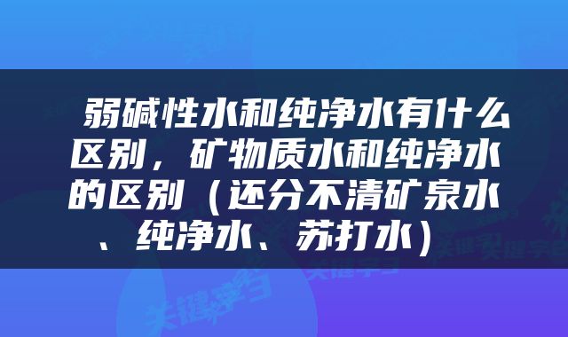  弱碱性水和纯净水有什么区别，矿物质水和纯净水的区别（还分不清矿泉水、纯净水、苏打水） 