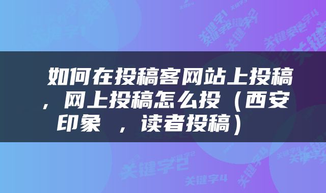  如何在投稿客网站上投稿，网上投稿怎么投（西安印象 ，读者投稿） 