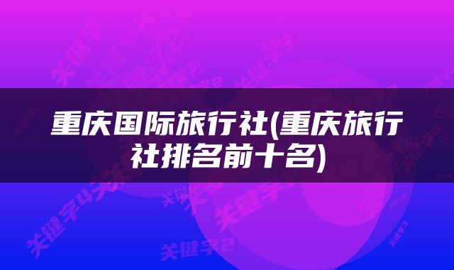 重庆国际旅行社(重庆旅行社排名前十名)