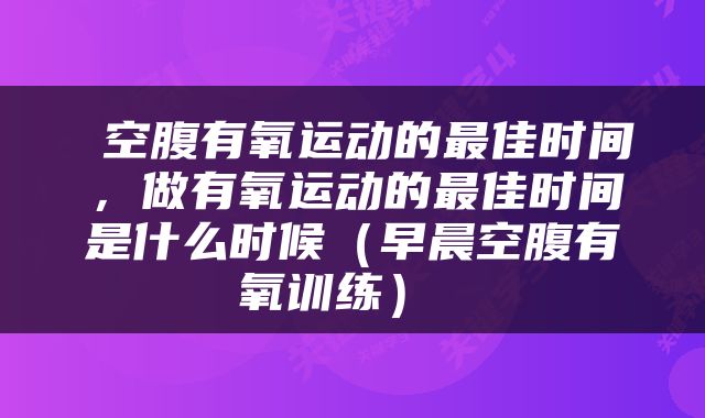  空腹有氧运动的最佳时间，做有氧运动的最佳时间是什么时候（早晨空腹有氧训练） 